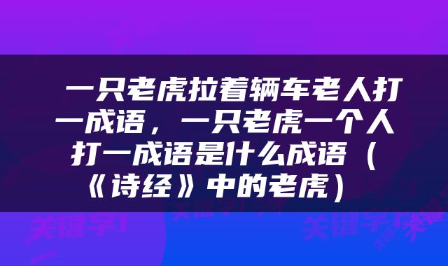  一只老虎拉着辆车老人打一成语，一只老虎一个人打一成语是什么成语（《诗经》中的老虎） 