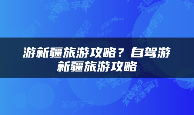 游新疆旅游攻略？自驾游新疆旅游攻略