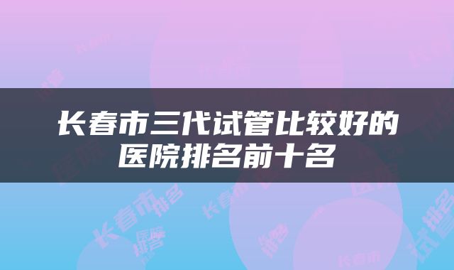 长春市三代试管比较好的医院排名前十名