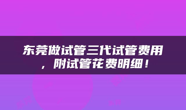 东莞做试管三代试管费用，附试管花费明细！