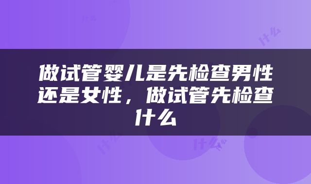 做试管婴儿是先检查男性还是女性，做试管先检查什么