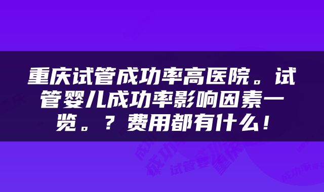 重庆试管成功率高医院。试管婴儿成功率影响因素一览。？费用都有什么！