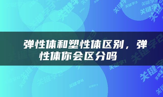 弹性体和塑性体区别,弹性体你会区分吗