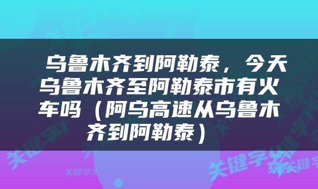  乌鲁木齐到阿勒泰，今天乌鲁木齐至阿勒泰市有火车吗（阿乌高速从乌鲁木齐到阿勒泰） 