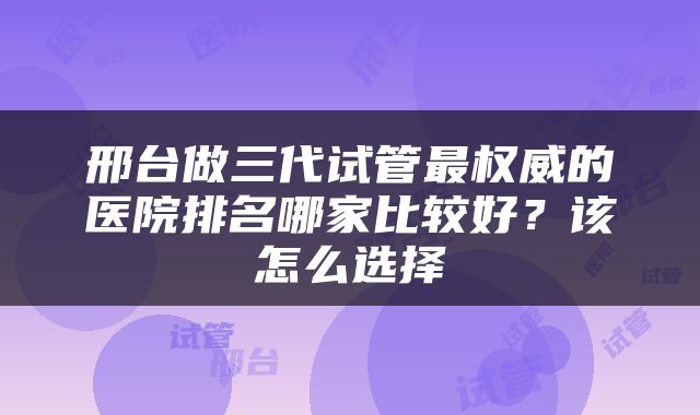 邢台做三代试管最权威的医院排名哪家比较好？该怎么选择