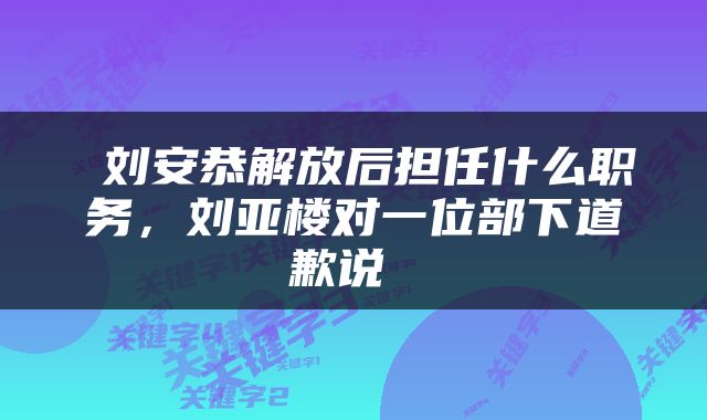  刘安恭解放后担任什么职务，刘亚楼对一位部下道歉说 
