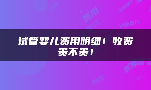 试管婴儿费用明细！收费贵不贵！
