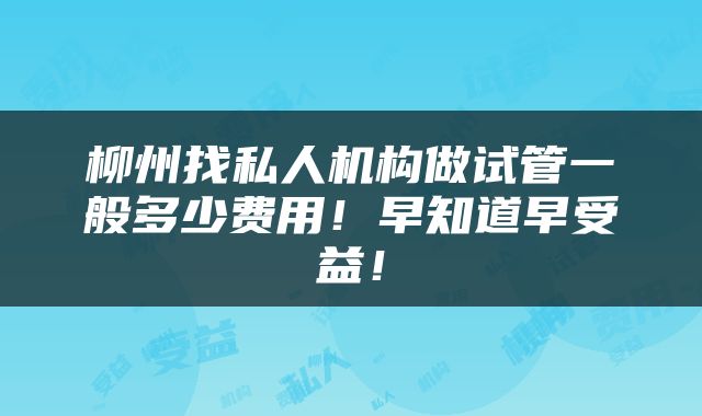 柳州找私人机构做试管一般多少费用！早知道早受益！