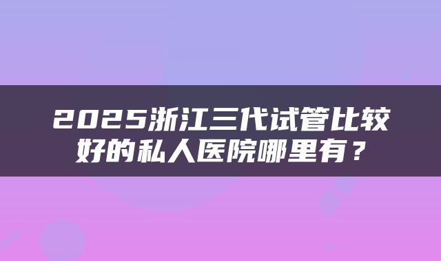 2025浙江三代试管比较好的私人医院哪里有？