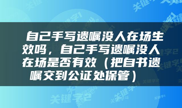  自己手写遗嘱没人在场生效吗，自己手写遗嘱没人在场是否有效（把自书遗嘱交到公证处保管） 
