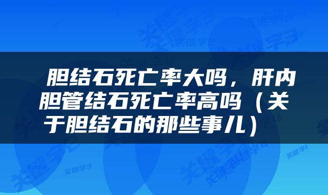  胆结石死亡率大吗，肝内胆管结石死亡率高吗（关于胆结石的那些事儿） 