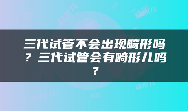 三代试管不会出现畸形吗？三代试管会有畸形儿吗？