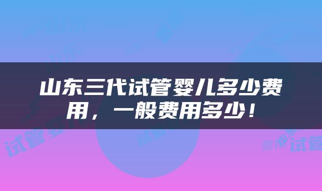 山东三代试管婴儿多少费用，一般费用多少！