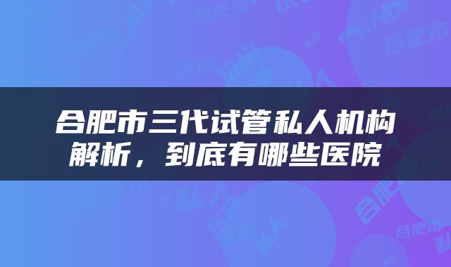 合肥市三代试管私人机构解析，到底有哪些医院