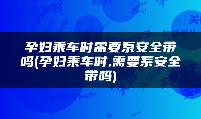 孕妇乘车时需要系安全带吗(孕妇乘车时,需要系安全带吗)