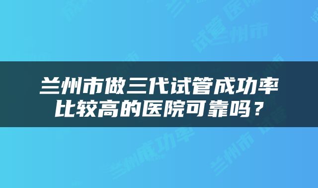 兰州市做三代试管成功率比较高的医院可靠吗？