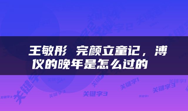  王敏彤 完颜立童记，溥仪的晚年是怎么过的 