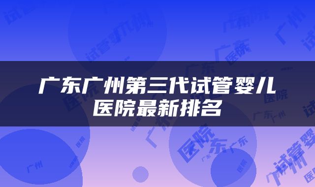 广东广州第三代试管婴儿医院最新排名