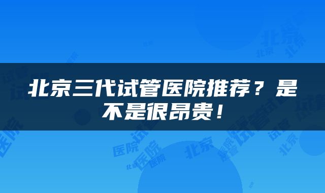 北京三代试管医院推荐？是不是很昂贵！