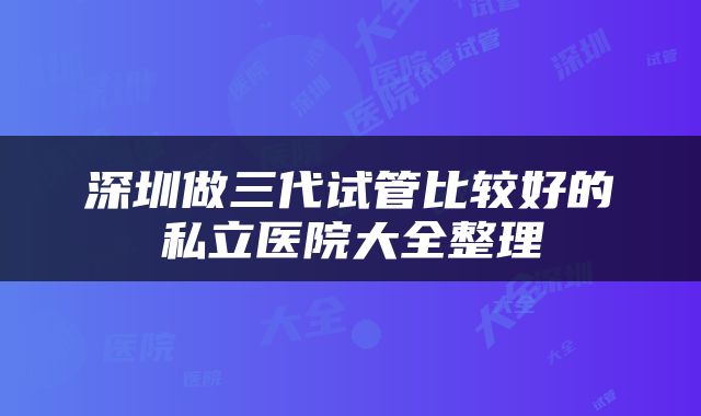 深圳做三代试管比较好的私立医院大全整理
