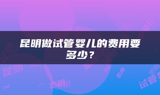 昆明做试管婴儿的费用要多少？
