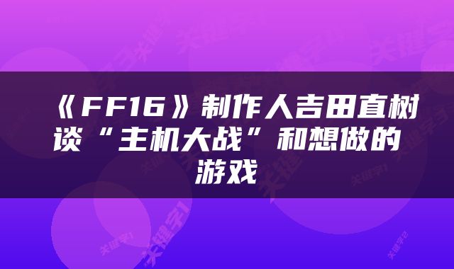 《FF16》制作人吉田直树谈“主机大战”和想做的游戏