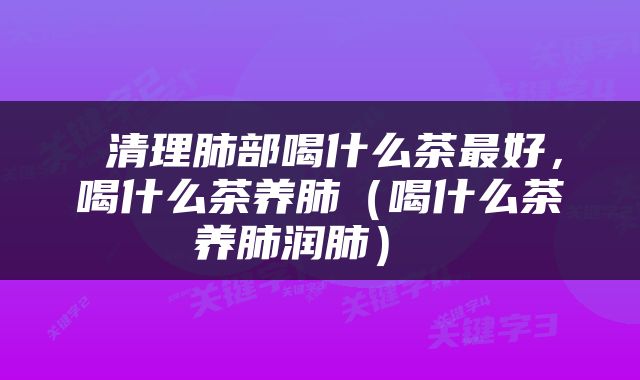  清理肺部喝什么茶最好，喝什么茶养肺（喝什么茶养肺润肺） 
