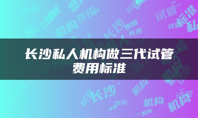 长沙私人机构做三代试管费用标准
