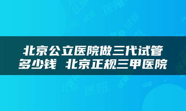 北京公立医院做三代试管多少钱 北京正规三甲医院