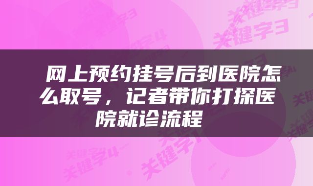  网上预约挂号后到医院怎么取号，记者带你打探医院就诊流程 