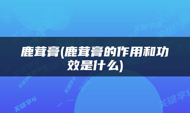 鹿茸膏(鹿茸膏的作用和功效是什么)