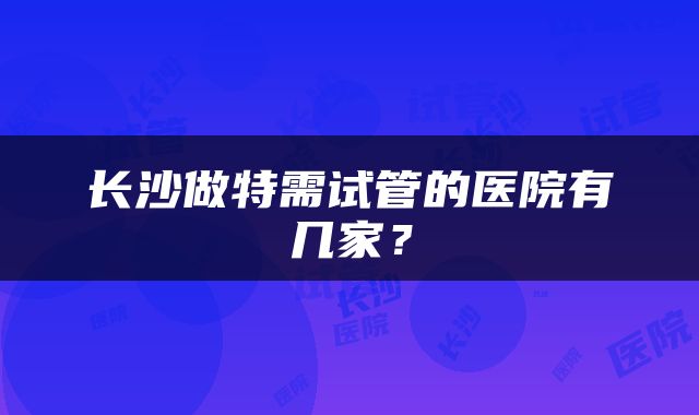 长沙做特需试管的医院有几家？