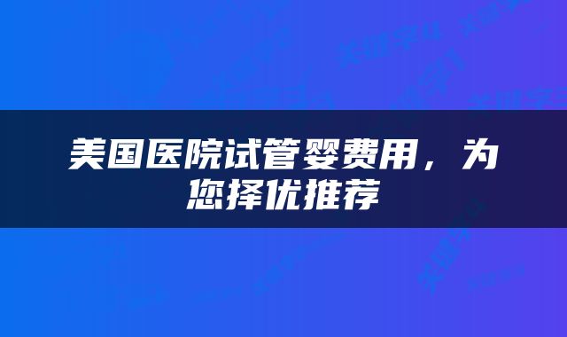 美国医院试管婴费用，为您择优推荐