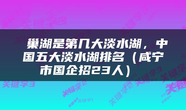  巢湖是第几大淡水湖，中国五大淡水湖排名（咸宁市国企招23人） 