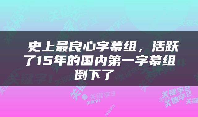  史上最良心字幕组，活跃了15年的国内第一字幕组倒下了 