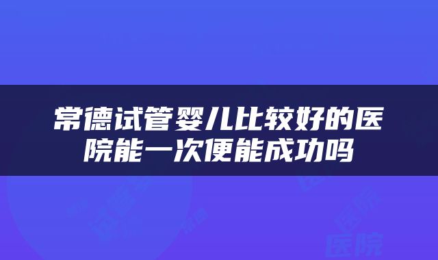 常德试管婴儿比较好的医院能一次便能成功吗