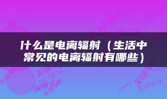 什么是电离辐射（生活中常见的电离辐射有哪些）