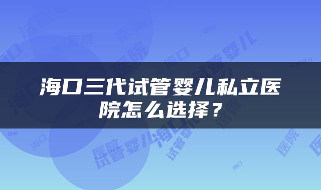 海口三代试管婴儿私立医院怎么选择？
