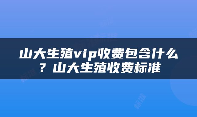 山大生殖vip收费包含什么？山大生殖收费标准