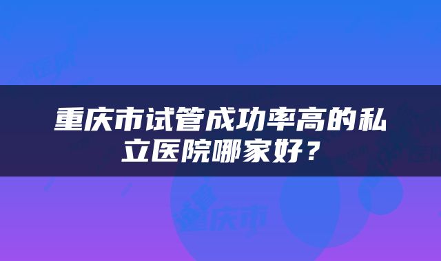 重庆市试管成功率高的私立医院哪家好？