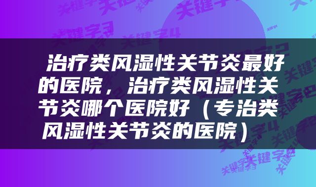  治疗类风湿性关节炎最好的医院，治疗类风湿性关节炎哪个医院好（专治类风湿性关节炎的医院） 