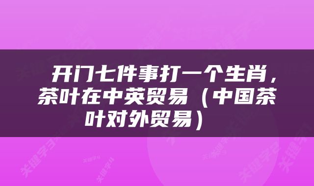 开门七件事打一个生肖,茶叶在中英贸易(中国茶叶对外贸易)