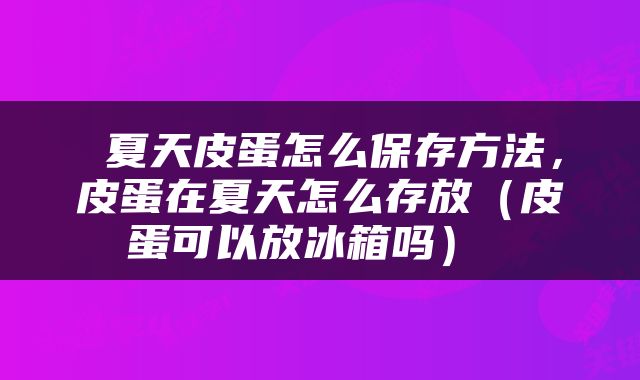  夏天皮蛋怎么保存方法，皮蛋在夏天怎么存放（皮蛋可以放冰箱吗） 