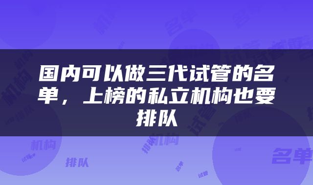 国内可以做三代试管的名单，上榜的私立机构也要排队