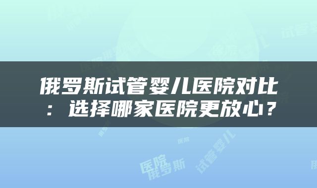 俄罗斯试管婴儿医院对比：选择哪家医院更放心？