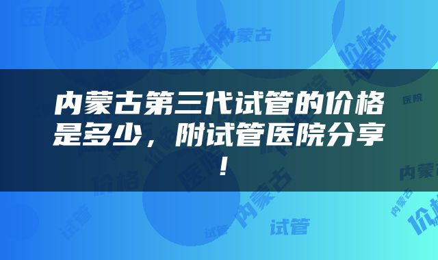 内蒙古第三代试管的价格是多少，附试管医院分享！