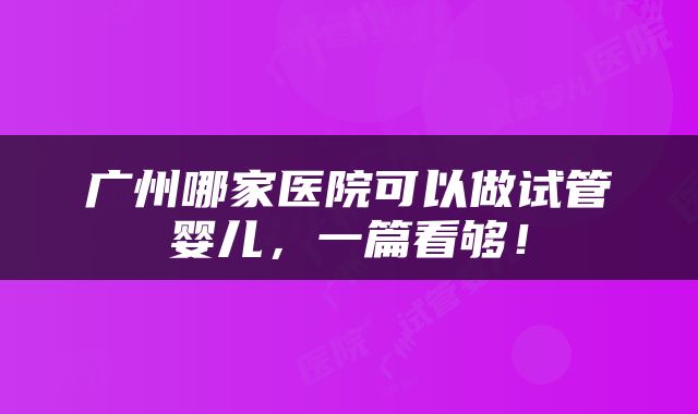 广州哪家医院可以做试管婴儿，一篇看够！