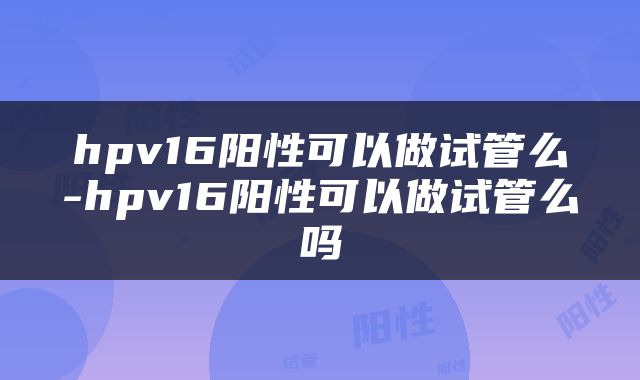 hpv16阳性可以做试管么-hpv16阳性可以做试管么吗