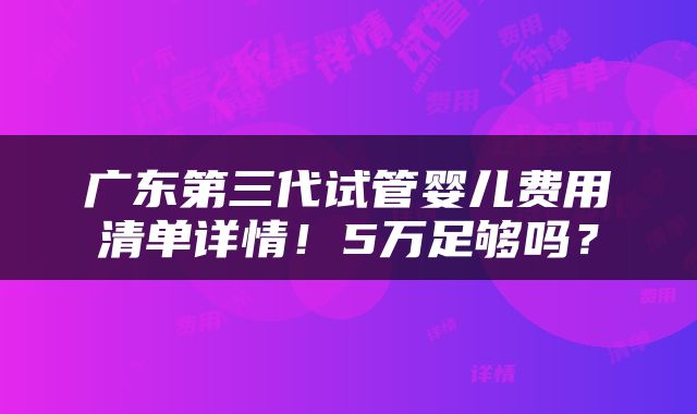 广东第三代试管婴儿费用清单详情！5万足够吗？