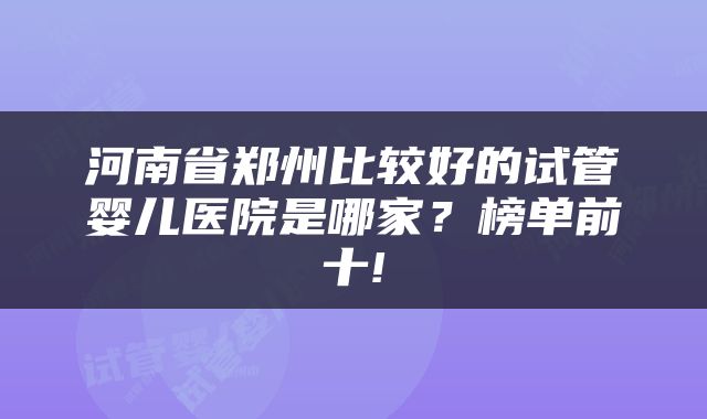 河南省郑州比较好的试管婴儿医院是哪家？榜单前十!